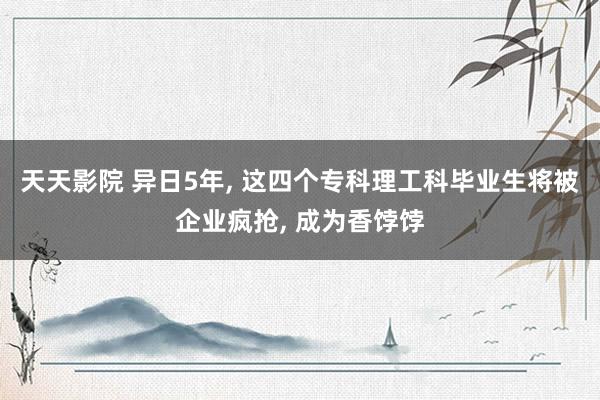 天天影院 异日5年， 这四个专科理工科毕业生将被企业疯抢， 成为香饽饽