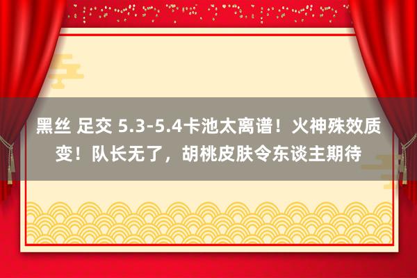 黑丝 足交 5.3-5.4卡池太离谱！火神殊效质变！队长无了，胡桃皮肤令东谈主期待