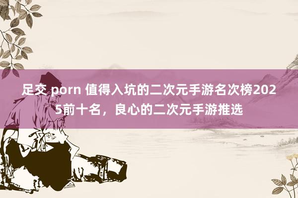 足交 porn 值得入坑的二次元手游名次榜2025前十名，良心的二次元手游推选