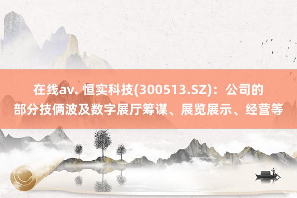 在线av. 恒实科技(300513.SZ)：公司的部分技俩波及数字展厅筹谋、展览展示、经营等