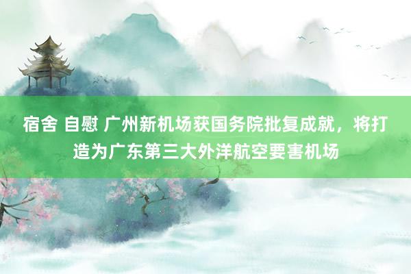 宿舍 自慰 广州新机场获国务院批复成就，将打造为广东第三大外洋航空要害机场