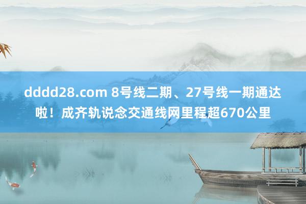 dddd28.com 8号线二期、27号线一期通达啦！成齐轨说念交通线网里程超670公里