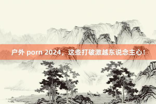 户外 porn 2024，这些打破激越东说念主心！