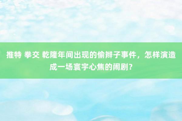 推特 拳交 乾隆年间出现的偷辫子事件，怎样演造成一场寰宇心焦的闹剧？