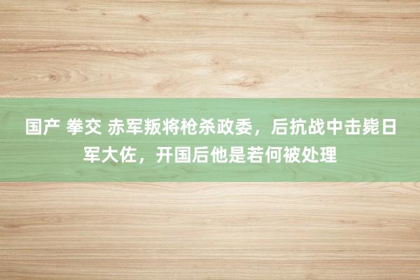 国产 拳交 赤军叛将枪杀政委，后抗战中击毙日军大佐，开国后他是若何被处理