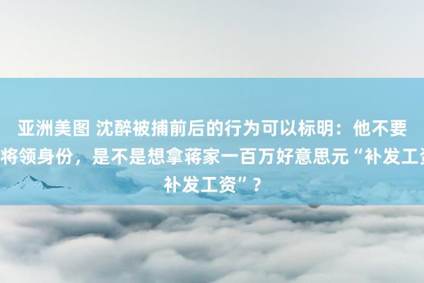 亚洲美图 沈醉被捕前后的行为可以标明：他不要举义将领身份，是不是想拿蒋家一百万好意思元“补发工资”？