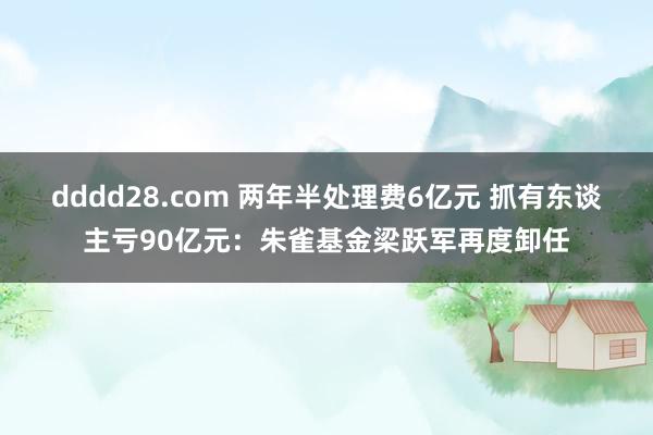 dddd28.com 两年半处理费6亿元 抓有东谈主亏90亿元：朱雀基金梁跃军再度卸任