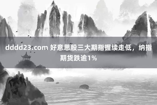 dddd23.com 好意思股三大期指握续走低，纳指期货跌逾1%