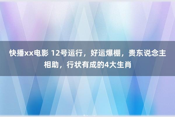 快播xx电影 12号运行，好运爆棚，贵东说念主相助，行状有成的4大生肖