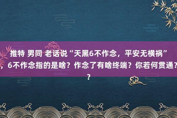 推特 男同 老话说“天黑6不作念，平安无横祸”，6不作念指的是啥？作念了有啥终端？你若何贯通？