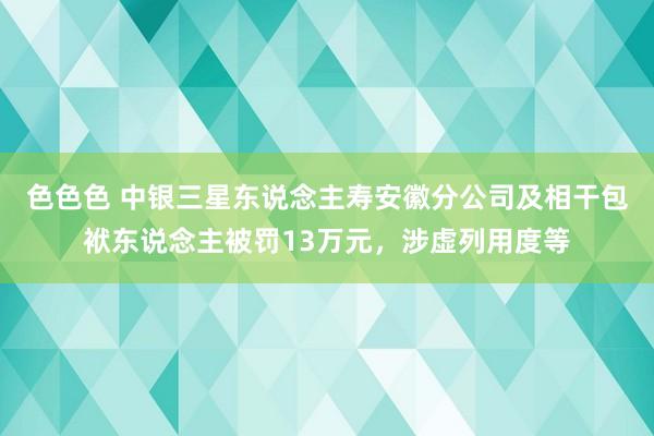 色色色 中银三星东说念主寿安徽分公司及相干包袱东说念主被罚13万元，涉虚列用度等