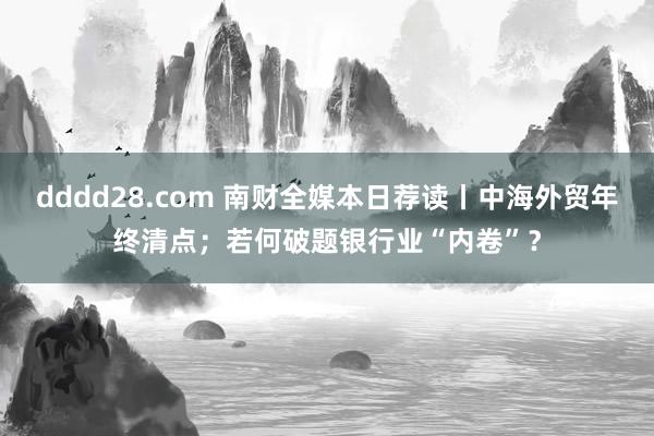 dddd28.com 南财全媒本日荐读丨中海外贸年终清点；若何破题银行业“内卷”？