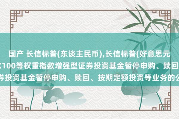 国产 长信标普(东谈主民币)，长信标普(好意思元): 长信好意思国步调普尔100等权重指数增强型证券投资基金暂停申购、赎回、按期定额投资等业务的公告