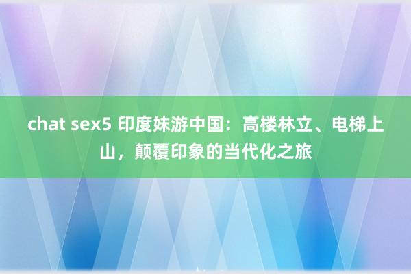 chat sex5 印度妹游中国：高楼林立、电梯上山，颠覆印象的当代化之旅