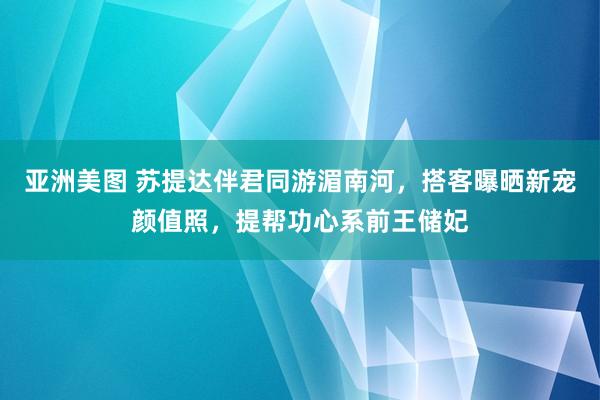 亚洲美图 苏提达伴君同游湄南河，搭客曝晒新宠颜值照，提帮功心系前王储妃