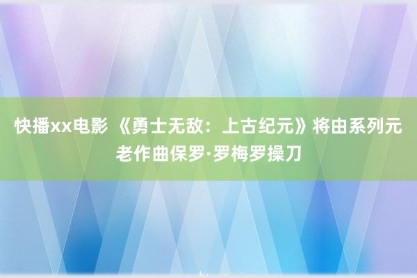 快播xx电影 《勇士无敌：上古纪元》将由系列元老作曲保罗·罗梅罗操刀