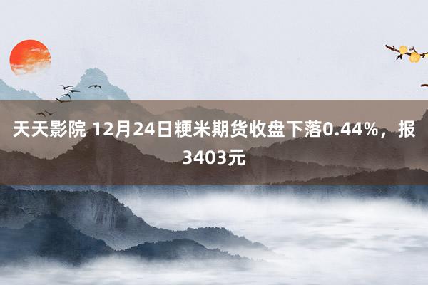 天天影院 12月24日粳米期货收盘下落0.44%，报3403元