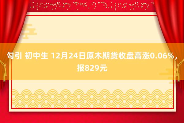 勾引 初中生 12月24日原木期货收盘高涨0.06%，报829元