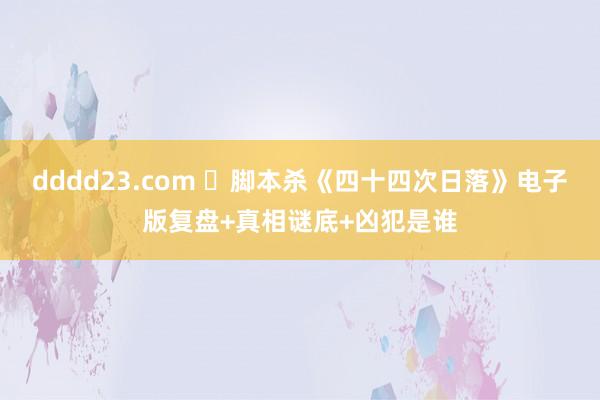 dddd23.com ​脚本杀《四十四次日落》电子版复盘+真相谜底+凶犯是谁