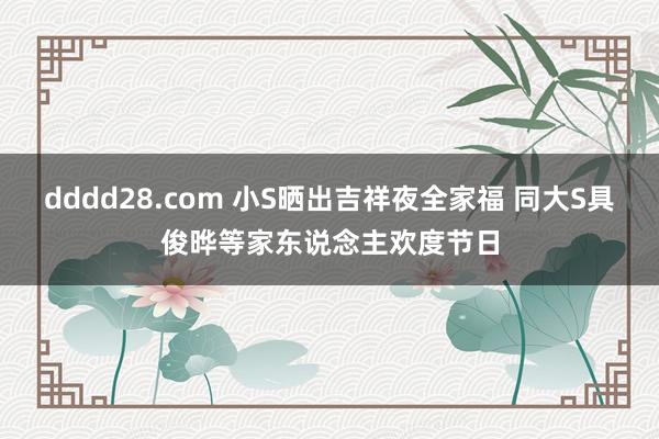 dddd28.com 小S晒出吉祥夜全家福 同大S具俊晔等家东说念主欢度节日