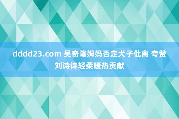 dddd23.com 吴奇隆姆妈否定犬子仳离 夸赞刘诗诗轻柔暖热贡献