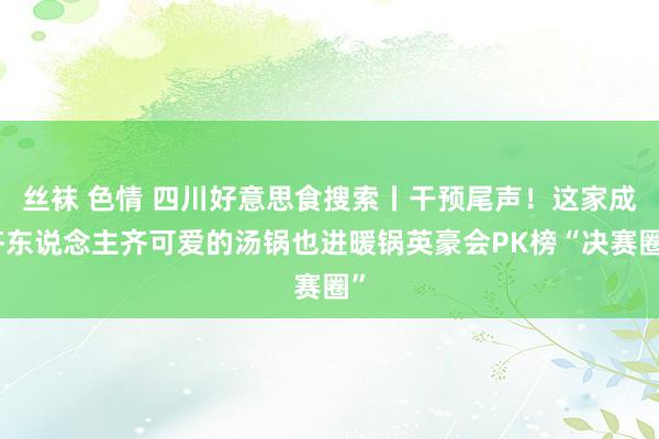 丝袜 色情 四川好意思食搜索丨干预尾声！这家成齐东说念主齐可爱的汤锅也进暖锅英豪会PK榜“决赛圈”