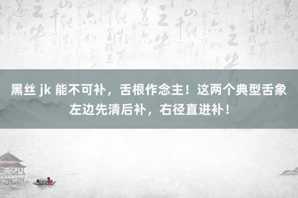 黑丝 jk 能不可补，舌根作念主！这两个典型舌象左边先清后补，右径直进补！