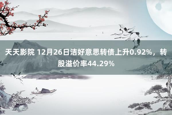 天天影院 12月26日洁好意思转债上升0.92%，转股溢价率44.29%