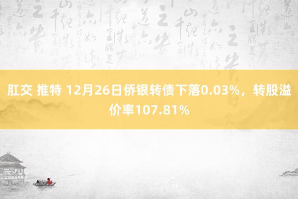 肛交 推特 12月26日侨银转债下落0.03%，转股溢价率107.81%