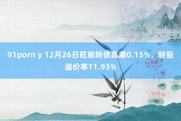 91porn y 12月26日旺能转债高潮0.15%，转股溢价率11.93%