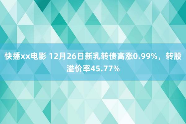 快播xx电影 12月26日新乳转债高涨0.99%，转股溢价率45.77%