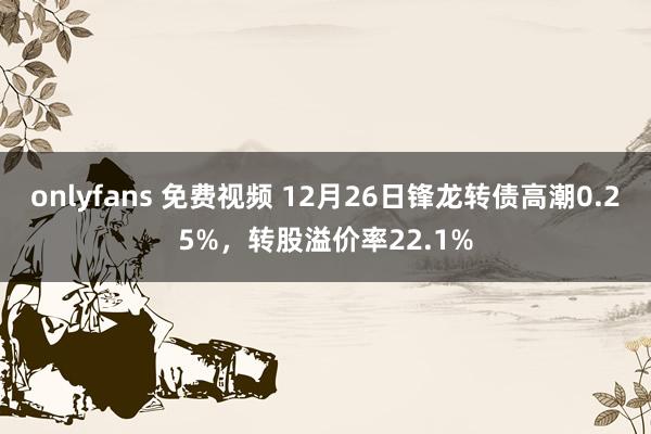 onlyfans 免费视频 12月26日锋龙转债高潮0.25%，转股溢价率22.1%