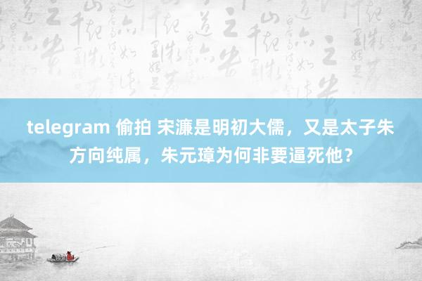 telegram 偷拍 宋濂是明初大儒，又是太子朱方向纯属，朱元璋为何非要逼死他？