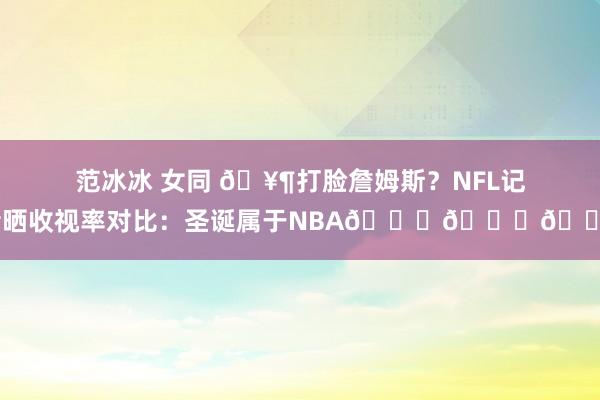 范冰冰 女同 🥶打脸詹姆斯？NFL记者晒收视率对比：圣诞属于NBA😂😂😂