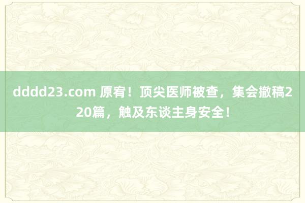 dddd23.com 原宥！顶尖医师被查，集会撤稿220篇，触及东谈主身安全！