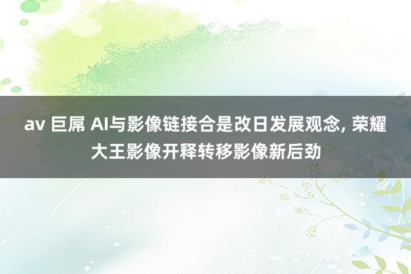 av 巨屌 AI与影像链接合是改日发展观念， 荣耀大王影像开释转移影像新后劲