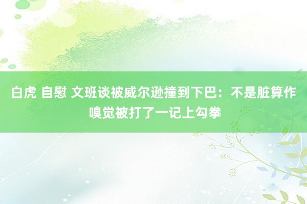 白虎 自慰 文班谈被威尔逊撞到下巴：不是脏算作 嗅觉被打了一记上勾拳