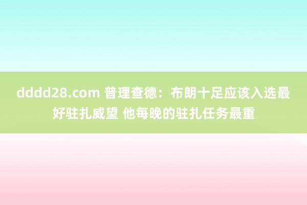 dddd28.com 普理查德：布朗十足应该入选最好驻扎威望 他每晚的驻扎任务最重