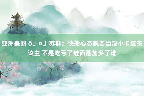 亚洲美图 🤔苏群：快船心态就要当没小卡这东谈主 不是吃亏了谁而是加多了谁