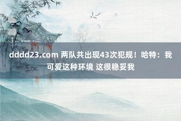 dddd23.com 两队共出现43次犯规！哈特：我可爱这种环境 这很稳妥我