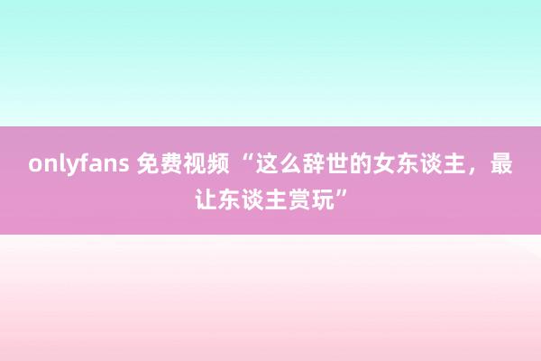 onlyfans 免费视频 “这么辞世的女东谈主，最让东谈主赏玩”