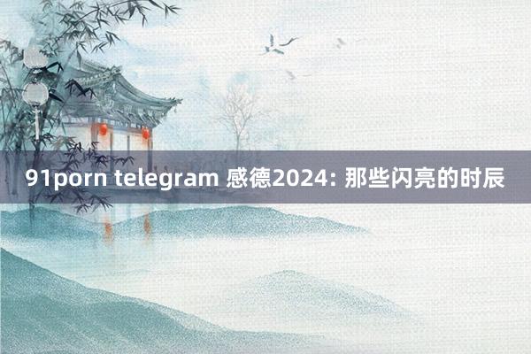 91porn telegram 感德2024: 那些闪亮的时辰