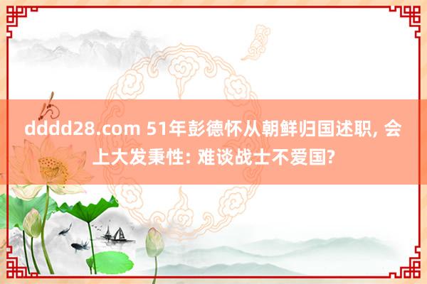 dddd28.com 51年彭德怀从朝鲜归国述职， 会上大发秉性: 难谈战士不爱国?