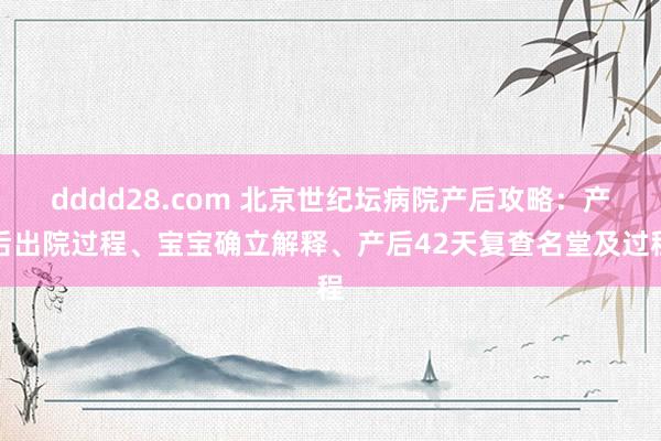 dddd28.com 北京世纪坛病院产后攻略：产后出院过程、宝宝确立解释、产后42天复查名堂及过程