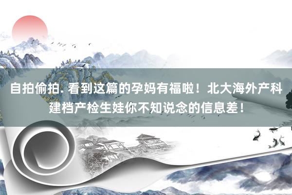 自拍偷拍. 看到这篇的孕妈有福啦！北大海外产科建档产检生娃你不知说念的信息差！