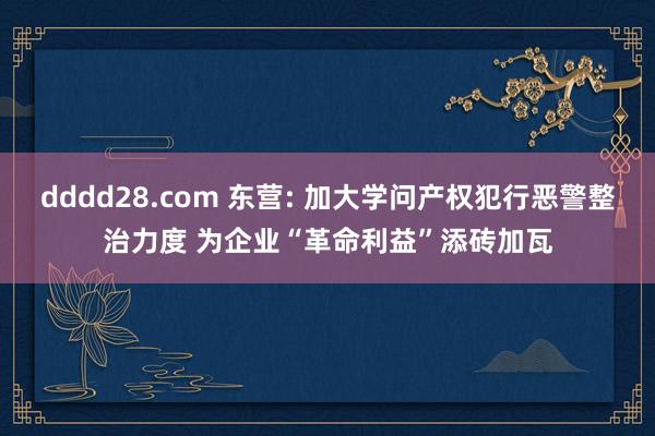 dddd28.com 东营: 加大学问产权犯行恶警整治力度 为企业“革命利益”添砖加瓦