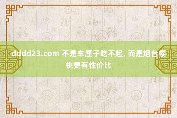 dddd23.com 不是车厘子吃不起， 而是烟台樱桃更有性价比