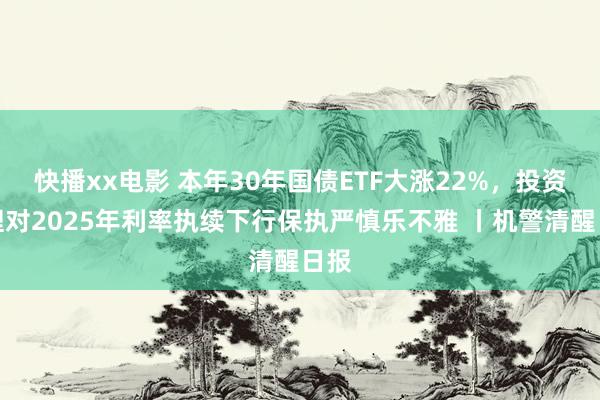 快播xx电影 本年30年国债ETF大涨22%，投资司理对2025年利率执续下行保执严慎乐不雅 丨机警清醒日报