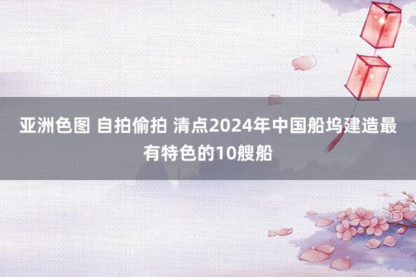 亚洲色图 自拍偷拍 清点2024年中国船坞建造最有特色的10艘船