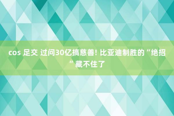 cos 足交 过问30亿搞慈善! 比亚迪制胜的“绝招”藏不住了